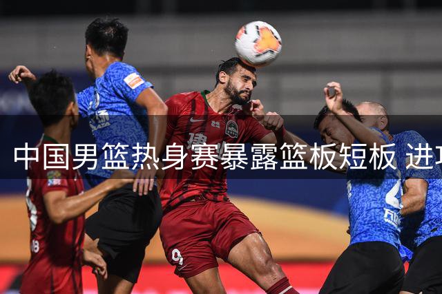 中国男篮热身赛暴露篮板短板 进攻体系与防守转换成焦点