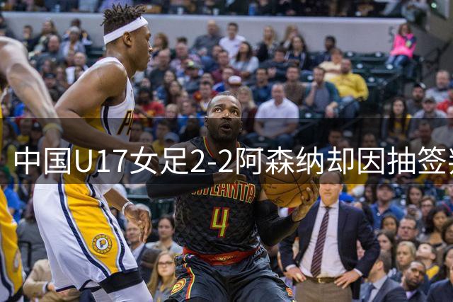 中国U17女足2-2阿森纳却因抽签判负？我们所有比赛没败局
