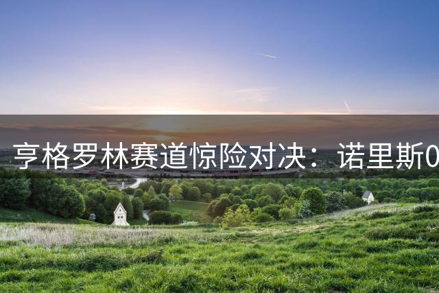 亨格罗林赛道惊险对决：诺里斯0.012秒绝杀摘杆