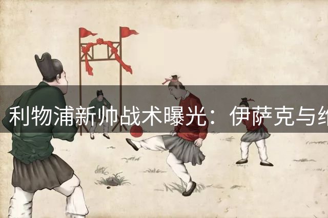 利物浦新帅战术曝光：伊萨克与维尔茨双星联动成核心