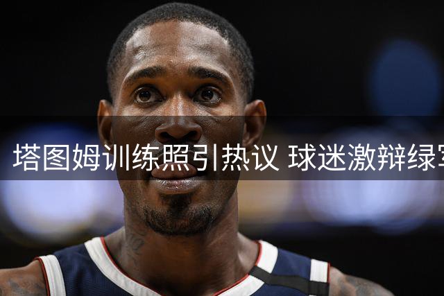 塔图姆训练照引热议 球迷激辩绿军双星季后赛表现差异