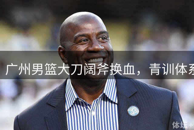 广州男篮大刀阔斧换血，青训体系迎来考验与机遇