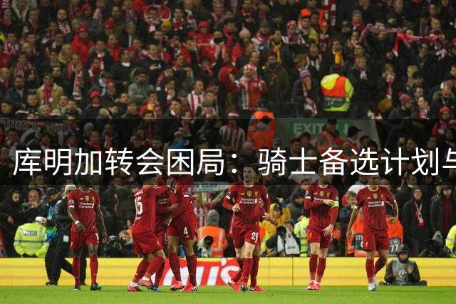 库明加转会困局：骑士备选计划与詹姆斯去向的微妙博弈