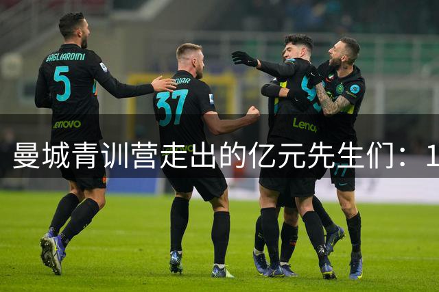 曼城青训营走出的亿元先生们：11位球星总身价超5亿英镑