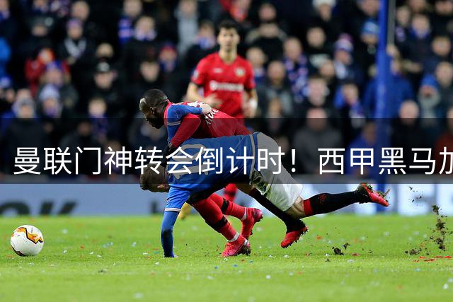 曼联门神转会倒计时！西甲黑马加价求购 滕哈赫或亏本甩卖