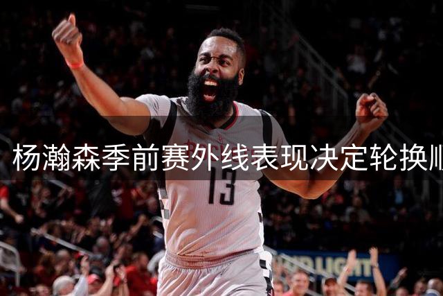 杨瀚森季前赛外线表现决定轮换顺位