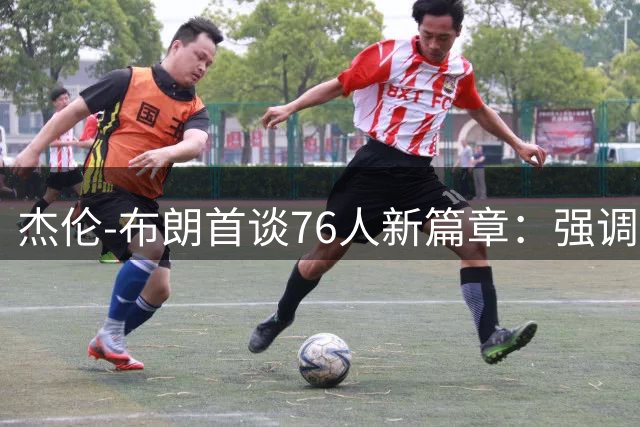 杰伦-布朗首谈76人新篇章：强调团队化学反应 回应前队友关系