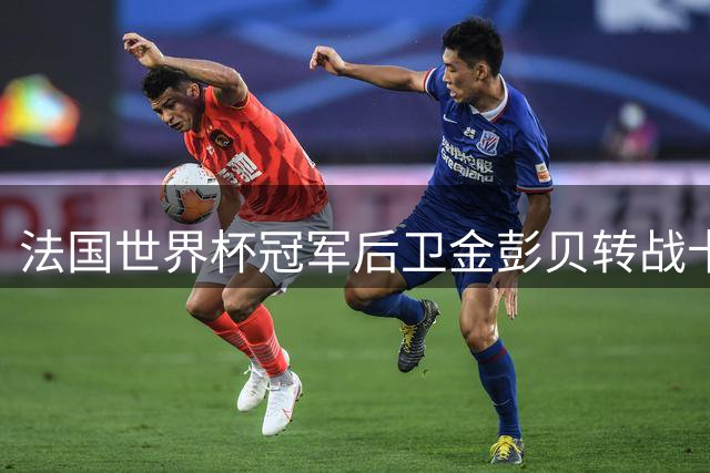法国世界杯冠军后卫金彭贝转战卡塔尔次级联赛
