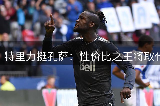 特里力挺孔萨：性价比之王将取代萨利巴主力位置