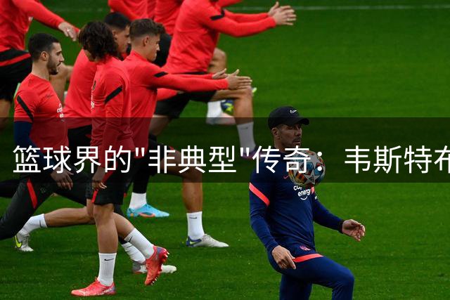 篮球界的"非典型"传奇：韦斯特布鲁克的独特魅力