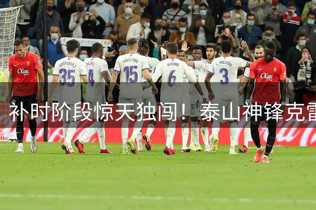 补时阶段惊天独闯！泰山神锋克雷桑单刀绝杀 2-1险胜津门虎