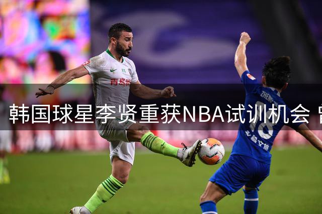 韩国球星李贤重获NBA试训机会 曾对中国男篮砍高分