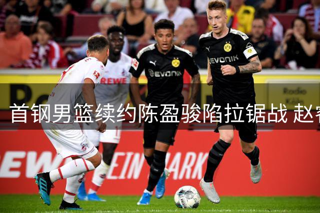 首钢男篮续约陈盈骏陷拉锯战 赵睿外租传闻遭质疑